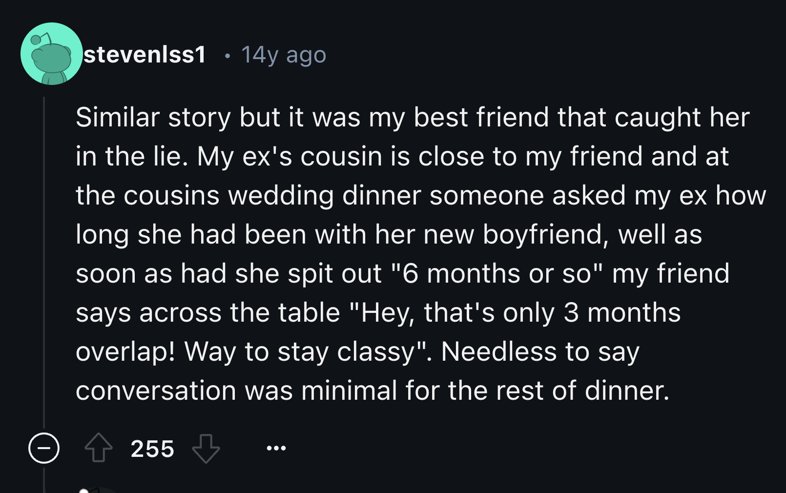 screenshot - stevenlss1 . 14y ago Similar story but it was my best friend that caught her in the lie. My ex's cousin is close to my friend and at the cousins wedding dinner someone asked my ex how long she had been with her new boyfriend, well as soon as 